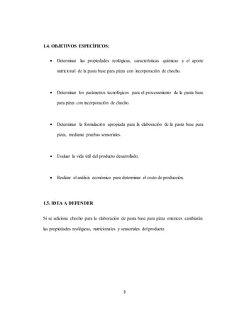 3 
1.4. OBJETIVOS ESPECÍFICOS: 
 Determinar las propiedades reológicas, características químicas y el aporte 
nutricional de la pasta base para pizza con incorporación de chocho. 
 Determinar los parámetros tecnológicos para el procesamiento de la pasta base 
para pizza con incorporación de chocho. 
 Determinar la formulación apropiada para la elaboración de la pasta base para 
pizza, mediante pruebas sensoriales. 
 Evaluar la vida útil del producto desarrollado. 
 Realizar el análisis económico para determinar el costo de producción. 
1.5. IDEA A DEFENDER 
Si se adiciona chocho para la elaboración de pasta base para pizza entonces cambiarán 
las propiedades reológicas, nutricionales y sensoriales del producto. 
 