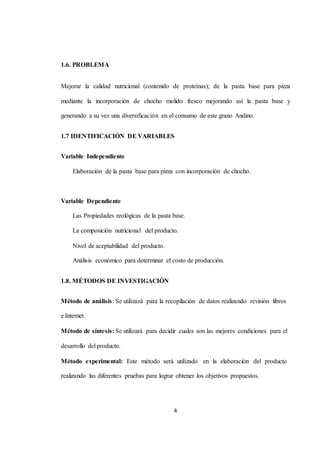 4 
1.6. PROBLEMA 
Mejorar la calidad nutricional (contenido de proteínas); de la pasta base para pizza 
mediante la incorporación de chocho molido fresco mejorando así la pasta base y 
generando a su vez una diversificación en el consumo de este grano Andino. 
1.7 IDENTIFICACIÓN DE VARIABLES 
Variable Independiente 
Elaboración de la pasta base para pizza con incorporación de chocho. 
Variable Dependiente 
Las Propiedades reológicas de la pasta base. 
La composición nutricional del producto. 
Nivel de aceptabilidad del producto. 
Análisis económico para determinar el costo de producción. 
1.8. MÉTODOS DE INVESTIGACIÓN 
Método de análisis: Se utilizará para la recopilación de datos realizando revisión libros 
e Internet. 
Método de síntesis: Se utilizará para decidir cuales son las mejores condiciones para el 
desarrollo del producto. 
Método experimental: Este método será utilizado en la elaboración del producto 
realizando las diferentes pruebas para lograr obtener los objetivos propuestos. 
 