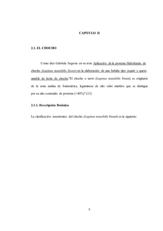 CAPITULO II 
5 
2.1. EL CHOCHO 
Como dice Gabriela Segovia en su tesis Aplicación de la proteína Hidrolizada de 
chocho (Lupinus mutabilis Sweet) en la elaboración de una bebida tipo yogurt y queso 
untable de leche de chocho:”El chocho o tarwi (Lupinus mutabilis Sweet) es originario 
de la zona andina de Sudamérica, leguminosa de alto valor nutritivo que se distingue 
por su alto contenido de proteína (>40%)”.(13) 
2.1.1. Descripción Botánica 
La clasificación taxonómica del chocho (Lupinus mutabilis Sweet) es la siguiente: 
 