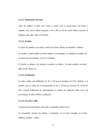 9 
2.1.2.1. Preparación del suelo 
Antes de sembrar se debe arar, rastrar y surcar. Esto se puede hacer con tractor o 
animales. Los surcos deben separarse a 60 u 80 cm. En los suelos franco arenosos, la 
distancia entre sitios debe ser de 20cm. 
2.1.2.2. Siembra 
La época de siembra en el centro y norte de la Sierra, fluctúa de diciembre a febrero. 
La siembra se pude realizar en forma manual o con máquina. La cantidad de semilla que 
se puede usar por hectárea es de 53 o 40 kg/ha. 
El chocho se adapta a los sistemas asociados de cultivos. Se pude sembrar con maíz, 
haba, arveja, fréjol, etc. 
2.1.2.3. Fertilización 
Se debe realizar una fertilización de 30 a 60 kg por hectáreas de P2O5 (fósforo) a la 
siembra, que se cubre con la incorporación de 65 a 130 kg por hectárea de 18-46-00. 
Para corregir deficiencias de micronutrientes se realiza una aplicación foliar con 2 kg 
por hectárea de Libre l-BMX a la floración 
2.1.2.4. Cosecha y trilla 
La época de cosecha fluctúa entre junio a septiembre (época seca) 
Se recomienda arrancar las plantas y exponerlas al sol para conseguir un secado 
uniforme de tallos y vainas. 
 