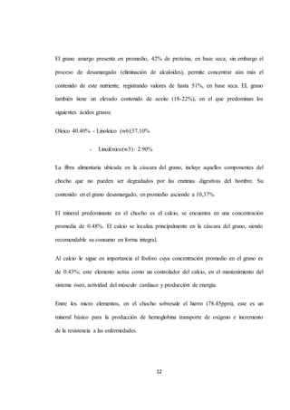 El grano amargo presenta en promedio, 42% de proteína, en base seca; sin embargo el 
proceso de desamargado (eliminación de alcaloides), permite concentrar aún más el 
contenido de este nutriente, registrando valores de hasta 51%, en base seca. EL grano 
también tiene un elevado contenido de aceite (18-22%), en el que predominan los 
12 
siguientes ácidos grasos: 
Oleico 40.40% - Linoleico (w6):37.10% 
- Linolénico(w3): 2.90% 
La fibra alimentaria ubicada en la cáscara del grano, incluye aquellos componentes del 
chocho que no pueden ser degradados por las enzimas digestivas del hombre. Su 
contenido en el grano desamargado, en promedio asciende a 10,37% 
El mineral predominante en el chocho es el calcio, se encuentra en una concentración 
promedia de 0.48%. El calcio se localiza principalmente en la cáscara del grano, siendo 
recomendable su consumo en forma integral. 
Al calcio le sigue en importancia el fósforo cuya concentración promedio en el grano es 
de 0.43%; este elemento actúa como un controlador del calcio, en el mantenimiento del 
sistema óseo, actividad del músculo cardiaco y producción de energía. 
Entre los micro elementos, en el chocho sobresale el hierro (78.45ppm), este es un 
mineral básico para la producción de hemoglobina transporte de oxígeno e incremento 
de la resistencia a las enfermedades. 
 