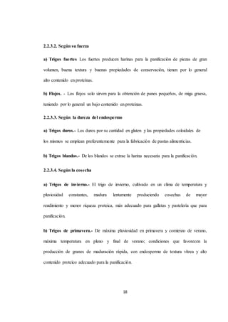 18 
2.2.3.2. Según su fuerza 
a) Trigos fuertes Los fuertes producen harinas para la panificación de piezas de gran 
volumen, buena textura y buenas propiedades de conservación, tienen por lo general 
alto contenido en proteínas. 
b) Flojos. - Los flojos solo sirven para la obtención de panes pequeños, de miga gruesa, 
teniendo por lo general un bajo contenido en proteínas. 
2.2.3.3. Según la dureza del endospermo 
a) Trigos duros.- Los duros por su cantidad en gluten y las propiedades coloidales de 
los mismos se emplean preferentemente para la fabricación de pastas alimenticias. 
b) Trigos blandos.- De los blandos se extrae la harina necesaria para la panificación. 
2.2.3.4. Según la cosecha 
a) Trigos de invierno.- El trigo de invierno, cultivado en un clima de temperatura y 
pluviosidad constantes, madura lentamente produciendo cosechas de mayor 
rendimiento y menor riqueza proteica, más adecuado para galletas y pastelería que para 
panificación. 
b) Trigos de primavera.- De máxima pluviosidad en primavera y comienzo de verano, 
máxima temperatura en pleno y final de verano; condiciones que favorecen la 
producción de granos de maduración rápida, con endospermo de textura vítrea y alto 
contenido proteico adecuado para la panificación. 
 