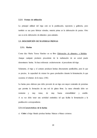 20 
2.2.5. Formas de utilización 
La principal utilidad del trigo está en la panificación, repostería y galletería, pero 
también se usa para fabricar sémolas, materia prima en la elaboración de pastas. Otro 
uso es en la elaboración de alimentos para animales. 
2.3. DESCRIPCIÓN DE MATERIAS PRIMAS 
2.3.1. Harina 
Como dice María Teresa Sánchez en su libro Elaboración de alimentos y Bebidas 
Aunque cualquier producto procedente de la molturación de un cereal puede 
denominarse harina. Se hace referencia exclusivamente al procedente del trigo. 
Solamente, el trigo y el centeno producen harinas directamente panificables, para lo que 
es preciso, la capacidad de retener los gases producidos durante la fermentación, lo que 
ocasiona el volumen de la masa. (106). 
La harina para elaborar pan debe provenir de un trigo con mayor contenido de proteínas 
que permita la formación de una red de gluten firme. La masa obtenida debe ser 
resistente y muy tenaz, de muy buena extensibilidad y estable. 
A su vez debe tener una actividad enzimática tal que facilite la fermentación y la 
panificación correspondiente. 
2.3.1.1.Características de la harina 
a) Color: el trigo blando produce harinas blancas o blanco cremoso. 
 