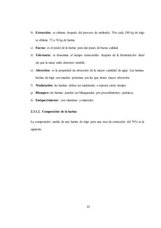 b) Extracción: se obtiene después del proceso de molienda. Por cada 100 kg de trigo 
21 
se obtiene 72 a 76 kg de harina 
c) Fuerza: es el poder de la harina para dar panes de buena calidad. 
d) Tolerancia: se denomina al tiempo transcurrido después de la fermentación ideal 
sin que la masa sufra deterioro notable. 
e) Absorción: es la propiedad de absorción de la mayor cantidad de agua. Las harinas 
hechas de trigo con muchas proteínas son las que tienen mayor absorción. 
f) Maduración: las harinas deben ser maduradas o reposar cierto tiempo. 
g) Blanqueo: las harinas pueden ser blanqueadas por procedimientos químicos. 
h) Enriquecimiento: con vitaminas y minerales. 
2.3.1.2. Composición de la harina 
La composición media de una harina de trigo para una tasa de extracción del 76% es la 
siguiente. 
 