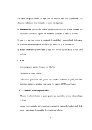 Una masa con poca cantidad de agua dará un producto más seco y quebradizo. Los 
almidones hidratados al ser horneados se hacen más digeribles. 
b) Fermentación: para que las enzimas puedan actuar hace falta el agua de modo que 
se difunden a través de la pared o la membrana que rodea la célula de levadura. 
El agua es el que hace posible la propiedad de plasticidad y extensibilidad de la masa, 
de modo que pueda crecer por la acción del gas producido en la fermentación. 
c) Efecto en el sabor y la frescura: el agua hace posible la porosidad y el buen sabor 
23 
del pan. 
2.3.3. Sal 
Es un compuesto químico formado por Cl y Na. 
Características de sal a utilizar: 
Debe ser de granulación fina, poseer una cantidad moderada de yodo para evitar 
trastornos orgánicos, garantizar una pureza por encima del 95% y de blanco. 
2.3.3.1. Funciones de sal en panificación: 
 Mejorar el sabor, fortalecer el gluten, puesto que le permite a la masa retener el agua 
y el gas. 
 Actuar como regulador del proceso de fermentación, mejorando la plasticidad de la 
masa y aumentando la capacidad de retención de la harina. 
 