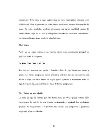 característico de la masa, el ácido acético tiene un papel organoléptico interviene como 
exaltador del sabor, la presencia de ácido láctico en el medio favorece el desarrollo del 
gluten. Así estos metabolitos confieren al producto una mayor estabilidad, retraso del 
endurecimiento, baja de pH con la consiguiente inhibición de eventuales contaminantes. 
Las bacterias lácticas tienen un efecto sobre la textura. 
26 
2.3.5. Grasa 
Puede ser de origen animal, o sus mezclas, tienen como constituyente principal los 
glicéridos de los ácidos grasos. 
2.4. HARINAS COMPUESTAS 
Son mezclas elaboradas para producir alimentos a base de trigo, como pan, pastas, y 
galletas. Las harinas compuestas pueden prepararse también a base de otros cereales que 
no sea el trigo y de otras fuentes de origen vegetal y pueden o no contener harina de 
trigo. Sobre esta base, se describen dos clases de harinas compuestas: 
2.4.1. Harina de trigo diluida 
La harina de trigo se sustituye por otras harinas hasta en 40%; y puede contener otros 
componentes. La adición de una proteína suplementaria es opcional. Las condiciones 
generales de procesamiento y el producto final obtenido son comparables a productos 
preparados a base de sólo trigo. 
 