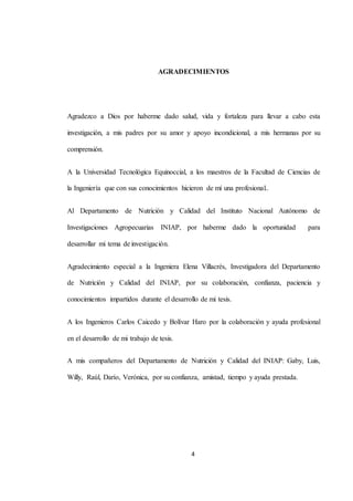 AGRADECIMIENTOS 
Agradezco a Dios por haberme dado salud, vida y fortaleza para llevar a cabo esta 
investigación, a mis padres por su amor y apoyo incondicional, a mis hermanas por su 
4 
comprensión. 
A la Universidad Tecnológica Equinoccial, a los maestros de la Facultad de Ciencias de 
la Ingeniería que con sus conocimientos hicieron de mí una profesional.. 
Al Departamento de Nutrición y Calidad del Instituto Nacional Autónomo de 
Investigaciones Agropecuarias INIAP, por haberme dado la oportunidad para 
desarrollar mi tema de investigación. 
Agradecimiento especial a la Ingeniera Elena Villacrés, Investigadora del Departamento 
de Nutrición y Calidad del INIAP, por su colaboración, confianza, paciencia y 
conocimientos impartidos durante el desarrollo de mi tesis. 
A los Ingenieros Carlos Caicedo y Bolívar Haro por la colaboración y ayuda profesional 
en el desarrollo de mi trabajo de tesis. 
A mis compañeros del Departamento de Nutrición y Calidad del INIAP: Gaby, Luis, 
Willy, Raúl, Darío, Verónica, por su confianza, amistad, tiempo y ayuda prestada. 
 