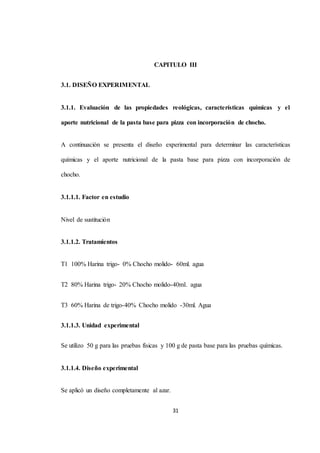 CAPITULO III 
31 
3.1. DISEÑO EXPERIMENTAL 
3.1.1. Evaluación de las propiedades reológicas, características químicas y el 
aporte nutricional de la pasta base para pizza con incorporación de chocho. 
A continuación se presenta el diseño experimental para determinar las características 
químicas y el aporte nutricional de la pasta base para pizza con incorporación de 
chocho. 
3.1.1.1. Factor en estudio 
Nivel de sustitución 
3.1.1.2. Tratamientos 
T1 100% Harina trigo- 0% Chocho molido- 60ml. agua 
T2 80% Harina trigo- 20% Chocho molido-40ml. agua 
T3 60% Harina de trigo-40% Chocho molido -30ml. Agua 
3.1.1.3. Unidad experimental 
Se utilizo 50 g para las pruebas físicas y 100 g de pasta base para las pruebas químicas. 
3.1.1.4. Diseño experimental 
Se aplicó un diseño completamente al azar. 
 