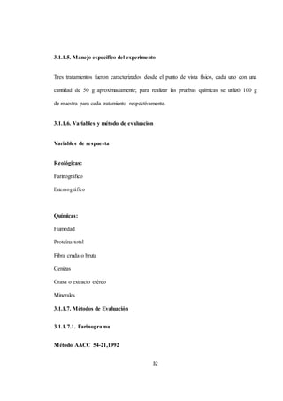 3.1.1.5. Manejo específico del experimento 
Tres tratamientos fueron caracterizados desde el punto de vista físico, cada uno con una 
cantidad de 50 g aproximadamente; para realizar las pruebas químicas se utilizó 100 g 
de muestra para cada tratamiento respectivamente. 
3.1.1.6. Variables y método de evaluación 
32 
Variables de respuesta 
Reológicas: 
Farinográfico 
Extensográfico 
Químicas: 
Humedad 
Proteína total 
Fibra cruda o bruta 
Cenizas 
Grasa o extracto etéreo 
Minerales 
3.1.1.7. Métodos de Evaluación 
3.1.1.7.1. Farinograma 
Método AACC 54-21,1992 
 