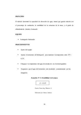 E= UI-PI 
33 
PRINCIPIO 
El método determinó la capacidad de absorción de agua, misma que guarda relación con 
el porcentaje de sustitución, la estabilidad de la estructura de la masa, y el grado de 
ablandamiento durante el amasado 
EQUIPO 
 Farinógrafo Brabender 
PROCEDIMIENTO 
 Ajuste del equipo 
 Ajustar el termostato del farinógrafo para mantener la temperatura entre 30º ± 
0.2ºC. 
 Chequear la temperatura del agua de circulación en el termorregulador. 
 Asegurarse que el agua del termostato esté circulando constantemente por las 
mangueras. 
Ecuación Nº 3: Estabilidad de la masa 
Fuente: Notas Ing. Villacrés, E. 
Elaborado por: Liliana Jiménez 
 