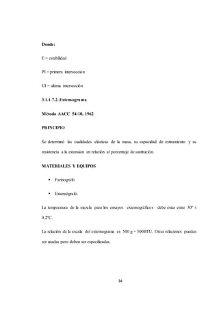 34 
Donde: 
E = estabilidad 
PI = primera intersección 
UI = ultima intersección 
3.1.1.7.2. Extensograma 
Método AACC 54-10, 1962 
PRINCIPIO 
Se determinó las cualidades elásticas de la masa, su capacidad de estiramiento y su 
resistencia a la extensión en relación al porcentaje de sustitución. 
MATERIALES Y EQUIPOS 
 Farinográfo 
 Extensógrafo. 
La temperatura de la mezcla para los ensayos extensográficos debe estar entre 30º ± 
0.2ºC. 
La relación de la escala del extensograma es 500 g = 500BTU. Otras relaciones pueden 
ser usadas pero deben ser especificadas. 
 