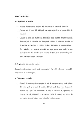 35 
PROCEDIMIENTO 
a) Preparación de la masa 
 Realizar la curva normal farinográfica para obtener el valor de la absorción. 
 Preparar en el plato del farinógrafo una pasta con 50 g de harina (14% de 
humedad). 
 Colocar la harina en el plato del farinógrafo, luego mezclar el tiempo que sea 
necesario para el desarrollo del farinograma, cuando el centro de la curva del 
farinograma se encuentre en el punto máximo, la consistencia habrá registrado 
500 unidades. La correcta absorción de agua puede estar dada en una 
consistencia de 500 unidades como máximo. El farinograma desarrollado por la 
masa puede ser tomado como guía. 
b) Preparación de muestra prueba 
La mezcla está completa cuando en la escala marca 150g ± 0.1 g de pasta y se da 20 
revoluciones en el extensógrafo. 
c) Prueba peso-extensión 
 Después de un tiempo de reposo de 30 min, la muestra se coloca en la balanza 
del extensógrafo y se ajusta la posición del lápiz en la línea cero. Chequear la 
escritura del lápiz. En exactamente 30 min de finalizada la operación, se 
empieza con el estiramiento, y se detiene cuando la muestra se rompe. El 
instrumento reporta la curva masa-extensión o extensograma. 
 