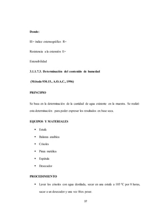 37 
Donde: 
IE= índice extensográfico R= 
Resistencia a la extensión E= 
Extensibilidad 
3.1.1.7.3. Determinación del contenido de humedad 
(Método 930.15., A.O.A.C., 1996) 
PRINCIPIO 
Se basa en la determinación de la cantidad de agua existente en la muestra. Se realizó 
esta determinación para poder expresar los resultados en base seca. 
EQUIPOS Y MATERIALES 
 Estufa 
 Balanza analítica 
 Crisoles 
 Pinza metálica 
 Espátula 
 Desecador 
PROCEDIMIENTO 
 Lavar los crisoles con agua destilada, secar en una estufa a 105 ºC por 8 horas, 
sacar a un desecador y una vez fríos pesar. 
 