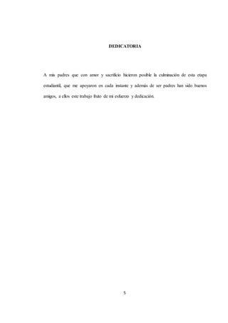 DEDICATORIA 
A mis padres que con amor y sacrificio hicieron posible la culminación de esta etapa 
estudiantil, que me apoyaron en cada instante y además de ser padres han sido buenos 
amigos, a ellos este trabajo fruto de mi esfuerzo y dedicación. 
5 
 