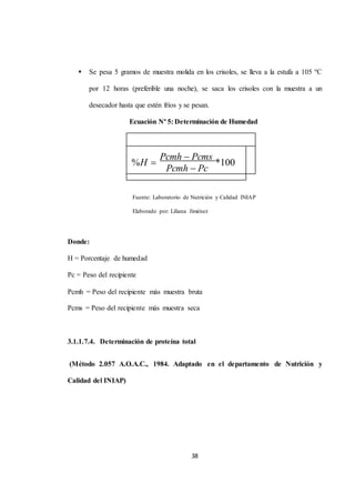  Se pesa 5 gramos de muestra molida en los crisoles, se lleva a la estufa a 105 ºC 
por 12 horas (preferible una noche), se saca los crisoles con la muestra a un 
desecador hasta que estén fríos y se pesan. 
Ecuación Nº 5: Determinación de Humedad 
38 
%H  
Pcmh Pcms 
*100 
Pcmh Pc 
Fuente: Laboratorio de Nutrición y Calidad INIAP 
Elaborado por: Liliana Jiménez 
Donde: 
H = Porcentaje de humedad 
Pc = Peso del recipiente 
Pcmh = Peso del recipiente más muestra bruta 
Pcms = Peso del recipiente más muestra seca 
3.1.1.7.4. Determinación de proteína total 
(Método 2.057 A.O.A.C., 1984. Adaptado en el departamento de Nutrición y 
Calidad del INIAP) 
 