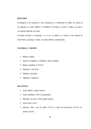 39 
PRINCIPIO 
El nitrógeno de las proteínas y otros compuestos se transforman en sulfato de amonio al 
ser digeridas en ácido sulfúrico en ebullición. El residuo se enfría, se diluye con agua y 
se le agrega hidróxido de sodio. 
El amonio presente se desprende y a la vez se destila y se recibe en una solución de 
ácido bórico, que luego se titula con ácido sulfúrico estandarizado. 
MATERIAL Y EQUIPO 
 Balanza analítica 
 Aparato de digestión y destilación micro Kjeldahl 
 Balones Kjeldahl de 50 mI.V 
 Erlenmeyer de 250 ml. 
 Titulador automático 
 Agitadores magnéticos 
REACTIVOS 
 Acido sulfúrico (grado técnico) 
 Acido clorhídrico 0,02 N estandarizado 
 Hidróxido de sodio al 50% (grado técnico) 
 Acido bórico al 4% 
 Indicador mixto: rojo de metilo al 0,1% y verde de bromocresol al 0,2% en 
alcohol de 95%. 
 