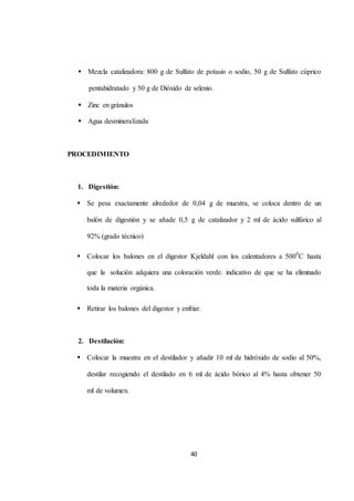  Mezcla catalizadora: 800 g de Sulfato de potasio o sodio, 50 g de Sulfato cúprico 
pentahidratado y 50 g de Dióxido de selenio. 
40 
 Zinc en gránulos 
 Agua desmineralizada 
PROCEDIMIENTO 
1. Digestión: 
 Se pesa exactamente alrededor de 0,04 g de muestra, se coloca dentro de un 
balón de digestión y se añade 0,5 g de catalizador y 2 ml de ácido sulfúrico al 
92% (grado técnico) 
 Colocar los balones en el digestor Kjeldahl con los calentadores a 5000C hasta 
que la solución adquiera una coloración verde. indicativo de que se ha eliminado 
toda la materia orgánica. 
 Retirar los balones del digestor y enfriar. 
2. Destilación: 
 Colocar la muestra en el destilador y añadir 10 ml de hidróxido de sodio al 50%, 
destilar recogiendo el destilado en 6 ml de ácido bórico al 4% hasta obtener 50 
ml de volumen. 
 