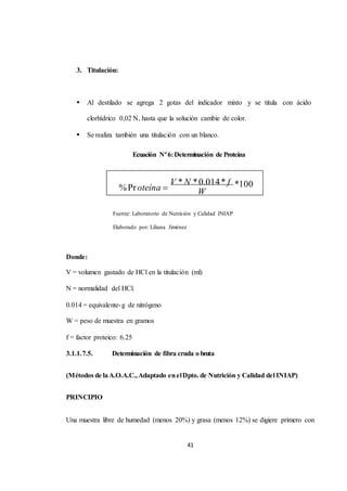 V * N * 0.014 * f 
41 
3. Titulación: 
 Al destilado se agrega 2 gotas del indicador mixto y se titula con ácido 
clorhídrico 0,02 N, hasta que la solución cambie de color. 
 Se realiza también una titulación con un blanco. 
Ecuación Nº 6: Determinación de Proteína 
% Pr oteína  
W 
Fuente: Laboratorio de Nutrición y Calidad INIAP 
Elaborado por: Liliana Jiménez 
Donde: 
V = volumen gastado de HCl en la titulación (ml) 
N = normalidad del HCl. 
0.014 = equivalente-g de nitrógeno 
W = peso de muestra en gramos 
f = factor proteico: 6.25 
3.1.1.7.5. Determinación de fibra cruda o bruta 
*100 
(Métodos de la A.O.A.C., Adaptado en el Dpto. de Nutrición y Calidad del INIAP) 
PRINCIPIO 
Una muestra libre de humedad (menos 20%) y grasa (menos 12%) se digiere primero con 
 