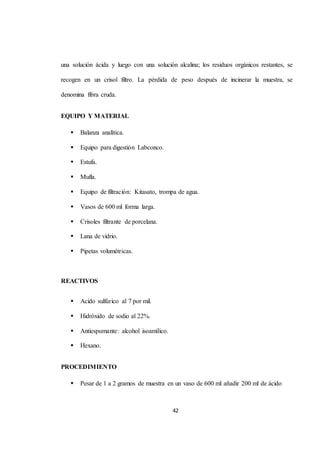 una solución ácida y luego con una solución alcalina; los residuos orgánicos restantes, se 
recogen en un crisol filtro. La pérdida de peso después de incinerar la muestra, se 
42 
denomina fibra cruda. 
EQUIPO Y MATERIAL 
 Balanza analítica. 
 Equipo para digestión Labconco. 
 Estufa. 
 Mufla. 
 Equipo de filtración: Kitasato, trompa de agua. 
 Vasos de 600 ml forma larga. 
 Crisoles filtrante de porcelana. 
 Lana de vidrio. 
 Pipetas volumétricas. 
REACTIVOS 
 Acido sulfúrico al 7 por mil. 
 Hidróxido de sodio al 22%. 
 Antiespumante: alcohol isoamílico. 
 Hexano. 
PROCEDIMIENTO 
 Pesar de 1 a 2 gramos de muestra en un vaso de 600 ml añadir 200 ml de ácido 
 