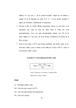 sulfúrico al 7 por mil y 1 ml de alcohol isoamílico. Digerir por 30 minutos y 
agregar 20 ml de hidróxido de sodio al 22 %, 1 ml de alcohol isoamílico y 
digerir por 30 minutos, disminuyendo la temperatura. 
 Recoger la fibra en crisoles filtrantes previamente lavados en cuya base se ha 
depositado una capa de Iana de vidrio hasta la mitad del crisol 
aproximadamente. Lavar con agua desmineralizada caliente, con 100 ml de 
ácido sulfúrico al 7 por mil y 20 ml de hexano, terminándose los lavados de la 
43 
fibra con agua. 
 Secar en una estufa a 105 0C, por 8 horas (preferible una noche), retirar en un 
desecador, enfriar y pesar. Calcinar en una mufla por 4 horas a 600 0C, retirar en 
un desecador, enfriar y pesar. 
Ecuación Nº 7: Determinación de Fibra cruda 
Fuente: Laboratorio de Nutrición y Calidad INIAP 
Elaborado por: Liliana Jiménez 
Donde: 
Fc = Porcentaje de fibra cruda. 
Pcf = Peso del crisol secado a 105 0C. 
Pcc = Peso del crisol después de la incineración. 
Pm = Peso de la muestra. 
Pcf Pcc 
%Fc *100 
Pm 
 