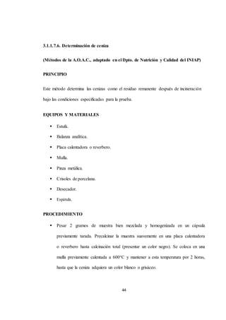 44 
3.1.1.7.6. Determinación de ceniza 
(Métodos de la A.O.A.C., adaptado en el Dpto. de Nutrición y Calidad del INIAP) 
PRINCIPIO 
Este método determina las cenizas como el residuo remanente después de incineración 
bajo las condiciones especificadas para la prueba. 
EQUIPOS Y MATERIALES 
 Estufa. 
 Balanza analítica. 
 Placa calentadora o reverbero. 
 Mufla. 
 Pinza metálica. 
 Crisoles de porcelana. 
 Desecador. 
 Espátula. 
PROCEDIMIENTO 
 Pesar 2 gramos de muestra bien mezclada y homogenizada en un cápsula 
previamente tarada. Precalcinar la muestra suavemente en una placa calentadora 
o reverbero hasta calcinación total (presentar un color negro). Se coloca en una 
mufla previamente calentada a 600°C y mantener a esta temperatura por 2 horas, 
hasta que la ceniza adquiera un color blanco o grisáceo. 
 