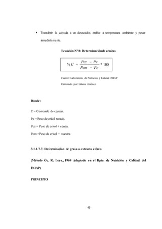  Transferir la cápsula a un desecador, enfriar a temperatura ambiente y pesar 
45 
inmediatamente. 
Ecuación Nº 8: Determinación de cenizas 
Fuente: Laboratorio de Nutrición y Calidad INIAP 
Elaborado por: Liliana Jiménez 
Donde: 
C = Contenido de cenizas. 
Pc = Peso de crisol tarado. 
Pcz = Peso de crisol + ceniza. 
Pcm =Peso de crisol + muestra 
3.1.1.7.7. Determinación de grasa o extracto etéreo 
(Método Gc. R. Lees., 1969 Adaptado en el Dpto. de Nutrición y Calidad del 
INIAP) 
PRINCIPIO 
Pcz  Pc 
Pcm  Pc 
% C  * 100 
 