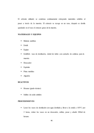 El solvente utilizado se condensa continuamente extrayendo materiales solubles al 
pasar a través de la muestra. El extracto se recoge en un vaso, después se destila 
quedando en el vaso el extracto graso de la muestra. 
46 
MATERIALES Y EQUIPOS 
 Balanza analítica 
 Estufa 
 Equipo 
 Goldfixh: vaso de destilación, dedal de vidrio con cartucho de celulosa para la 
muestra 
 Desecador 
 Espátula 
 Pinza metálica 
 Algodón 
REACTIVOS 
 Hexano (grado técnico) 
 Sulfato de sodio anhidro 
PROCEDIMIENTO 
 Lavar los vasos de destilación con agua destilada y llevar a la estufa a 105°C por 
2 horas, retirar los vasos en un desecador, enfriar, pesar y añadir 200ml de 
hexano. 
 