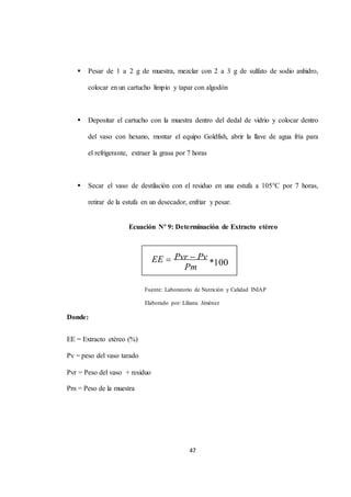  Pesar de 1 a 2 g de muestra, mezclar con 2 a 3 g de sulfato de sodio anhidro, 
colocar en un cartucho limpio y tapar con algodón 
 Depositar el cartucho con la muestra dentro del dedal de vidrio y colocar dentro 
del vaso con hexano, montar el equipo Goldfish, abrir la llave de agua fría para 
el refrigerante, extraer la grasa por 7 horas 
 Secar el vaso de destilación con el residuo en una estufa a 105°C por 7 horas, 
retirar de la estufa en un desecador, enfriar y pesar. 
Ecuación Nº 9: Determinación de Extracto etéreo 
Fuente: Laboratorio de Nutrición y Calidad INIAP 
Elaborado por: Liliana Jiménez 
47 
Donde: 
EE = Extracto etéreo (%) 
Pv = peso del vaso tarado 
Pvr = Peso del vaso + residuo 
Pm = Peso de la muestra 
Pvr Pv 
*100 
Pm 
EE  
 