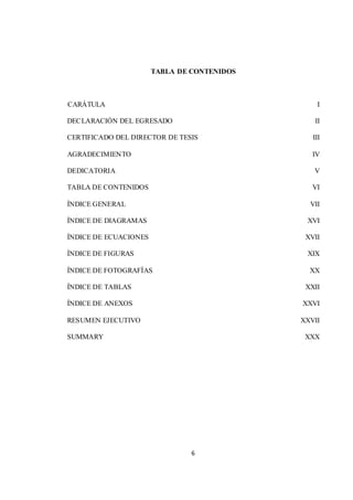 TABLA DE CONTENIDOS 
CARÁTULA I 
DECLARACIÓN DEL EGRESADO II 
CERTIFICADO DEL DIRECTOR DE TESIS III 
AGRADECIMIENTO IV 
DEDICATORIA V 
TABLA DE CONTENIDOS VI 
ÍNDICE GENERAL VII 
ÍNDICE DE DIAGRAMAS XVI 
ÍNDICE DE ECUACIONES XVII 
ÍNDICE DE FIGURAS XIX 
ÍNDICE DE FOTOGRAFÍAS XX 
ÍNDICE DE TABLAS XXII 
ÍNDICE DE ANEXOS XXVI 
RESUMEN EJECUTIVO XXVII 
SUMMARY XXX 
6 
 