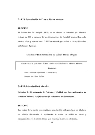 3.1.1.7.8. Determinación de Extracto libre de nitrógeno 
%ELN= 100- Σ (% Ceniza+ % Ext. Etéreo+ % % Proteína+% Fibra+% Fibra+% 
Humedad) 
48 
PRINCIPIO 
El extracto libre de nitrógeno (ELN), de un alimento se determina por diferencia, 
restando de 100 la sumatoria de las determinaciones de Humedad, cenizas, fibra cruda, 
extracto etéreo y proteína bruta. El ELN es necesario para realizar el cálculo del total de 
carbohidratos digeribles. 
Ecuación Nº 10: Determinación de Extracto libre de nitrógeno 
Fuente: Laboratorio de Nutrición y Calidad INIAP 
Elaborado por: Liliana Jiménez 
3.1.1.7.9. Determinación de minerales 
(Métodos del Departamento de Nutrición y Calidad, por Espectrofotometría de 
Absorción Atómica, excepto fósforo que se realizará por colorimetría). 
PRINCIPIO 
Las cenizas de la muestra son sometidas a una digestión ácida para luego ser diluidas a 
un volumen determinado. A continuación se realiza los análisis de macro y 
microelementos por absorción atómica y en el caso de fósforo por colorimetría. 
 
