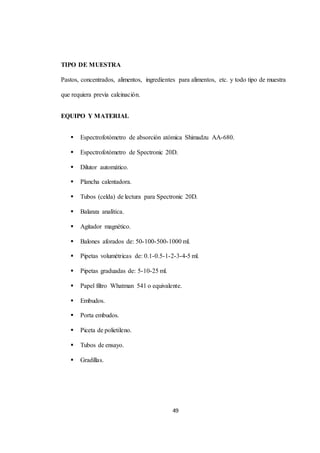 49 
TIPO DE MUESTRA 
Pastos, concentrados, alimentos, ingredientes para alimentos, etc. y todo tipo de muestra 
que requiera previa calcinación. 
EQUIPO Y MATERIAL 
 Espectrofotómetro de absorción atómica Shimadzu AA-680. 
 Espectrofotómetro de Spectronic 20D. 
 Dilutor automático. 
 Plancha calentadora. 
 Tubos (celda) de lectura para Spectronic 20D. 
 Balanza analítica. 
 Agitador magnético. 
 Balones aforados de: 50-100-500-1000 ml. 
 Pipetas volumétricas de: 0.1-0.5-1-2-3-4-5 ml. 
 Pipetas graduadas de: 5-10-25 ml. 
 Papel filtro Whatman 541 o equivalente. 
 Embudos. 
 Porta embudos. 
 Piceta de polietileno. 
 Tubos de ensayo. 
 Gradillas. 
 