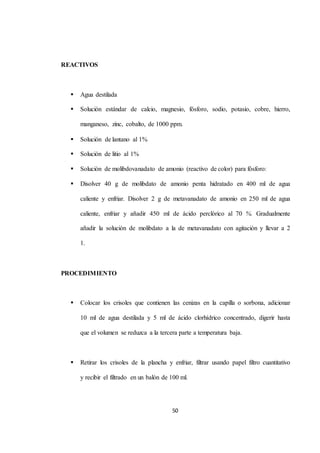 50 
REACTIVOS 
 Agua destilada 
 Solución estándar de calcio, magnesio, fósforo, sodio, potasio, cobre, hierro, 
manganeso, zinc, cobalto, de 1000 ppm. 
 Solución de lantano al 1% 
 Solución de litio al 1% 
 Solución de molibdovanadato de amonio (reactivo de color) para fósforo: 
 Disolver 40 g de molibdato de amonio penta hidratado en 400 ml de agua 
caliente y enfriar. Disolver 2 g de metavanadato de amonio en 250 ml de agua 
caliente, enfriar y añadir 450 ml de ácido perclórico al 70 %. Gradualmente 
añadir la solución de molibdato a la de metavanadato con agitación y llevar a 2 
1. 
PROCEDIMIENTO 
 Colocar los crisoles que contienen las cenizas en la capilla o sorbona, adicionar 
10 ml de agua destilada y 5 ml de ácido clorhídrico concentrado, digerir hasta 
que el volumen se reduzca a la tercera parte a temperatura baja. 
 Retirar los crisoles de la plancha y enfriar, filtrar usando papel filtro cuantitativo 
y recibir el filtrado en un balón de 100 ml. 
 