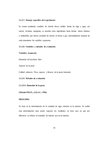 3.1.2.7. Manejo específico del experimento 
Se toman cantidades variables de chocho fresco molido, harina de trigo y agua, sal, 
azúcar, levadura, margarina, se mezclan estos ingredientes hasta formar masas elásticas 
y moldeables que fueron sometida ha horneo en horno a gas, determinándose después de 
55 
cada tratamiento las variables respuestas. 
3.1.2.8. Variables y métodos de evaluación 
Variables respuestas 
Humedad del producto final 
Aspecto de la pasta 
Calidad culinaria: Peso, espesor y firmeza de la pasta horneada. 
3.1.2.9. Métodos de evaluación 
3.1.2.9.1. Humedad de la pasta 
(Método 930.15., A.O.A.C., 1996) 
PRINCIPIO 
Se basa en la determinación de la cantidad de agua existente en la muestra. Se realizó 
esta determinación para poder expresar los resultados en base seca ya que por 
diferencia se obtiene el contenido de materia seca en la muestra. 
 