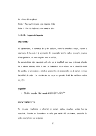 57 
Pc = Peso del recipiente 
Pcmh = Peso del recipiente más muestra bruta 
Pcms = Peso del recipiente más muestra seca. 
3.1.2.9.2. Aspecto de la pasta 
PRINCIPIO 
El agrietamiento, la superficie lisa y los defectos, como las manchas y rayas, afectan la 
apariencia de la pasta y la aceptación del consumidor por lo cual es necesario observar 
si hay presencia de estos en pasta base en estudio. 
La característica más importante del color es la tonalidad, que hace referencia al color 
en sí mismo: amarillo, verde o azul. La luminosidad es el atributo de la sensación visual. 
En cambio, el cromatismo o nivel de coloración está relacionado con la mayor o menor 
intensidad de color. La combinación de estos tres permite definir los múltiples matices 
de color. 
EQUIPO 
 Medidor de color IBM modelo COLORTEC-PCMTM 
PROCEDIMIENTO 
Se procede visualmente a observar si existen grietas, manchas, textura lisa de 
superficie. Además se determinara su color por medio del colorímetro, partiendo del 
color característico de las pastas. 
 