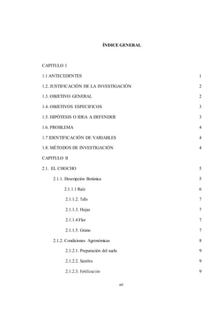 ÍNDICE GENERAL 
vii 
CAPITULO I 
1.1 ANTECEDENTES 1 
1.2. JUSTIFICACIÓN DE LA INVESTIGACIÓN 2 
1.3. OBJETIVO GENERAL 2 
1.4. OBJETIVOS ESPECIFICOS 3 
1.5. HIPÓTESIS O IDEA A DEFENDER 3 
1.6. PROBLEMA 4 
1.7 IDENTIFICACIÓN DE VARIABLES 4 
1.8. MÉTODOS DE INVESTIGACIÓN 4 
CAPITULO II 
2.1. EL CHOCHO 5 
2.1.1. Descripción Botánica 5 
2.1.1.1 Raíz 6 
2.1.1.2. Tallo 7 
2.1.1.3. Hojas 7 
2.1.1.4 Flor 7 
2.1.1.5. Grano 7 
2.1.2. Condiciones Agronómicas 8 
2.1.2.1. Preparación del suelo 9 
2.1.2.2. Siembra 9 
2.1.2.3. Fertilización 9 
 
