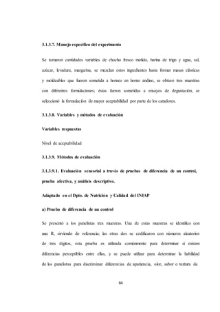 3.1.3.7. Manejo específico del experimento 
Se tomaron cantidades variables de chocho fresco molido, harina de trigo y agua, sal, 
azúcar, levadura, margarina, se mezclan estos ingredientes hasta formar masas elásticas 
y moldeables que fueron sometida a horneo en horno andino, se obtuvo tres muestras 
con diferentes formulaciones; éstas fueron sometidas a ensayos de degustación, se 
seleccionó la formulación de mayor aceptabilidad por parte de los catadores. 
3.1.3.8. Variables y métodos de evaluación 
64 
Variables respuestas 
Nivel de aceptabilidad 
3.1.3.9. Métodos de evaluación 
3.1.3.9.1. Evaluación sensorial a través de pruebas de diferencia de un control, 
prueba afectiva, y análisis descriptivo. 
Adaptado en el Dpto. de Nutrición y Calidad del INIAP 
a) Prueba de diferencia de un control 
Se presentó a los panelistas tres muestras. Una de estas muestras se identifico con 
una R, sirviendo de referencia; las otras dos se codificaron con números aleatorios 
de tres dígitos, esta prueba es utilizada comúnmente para determinar si existen 
diferencias perceptibles entre ellas, y se puede utilizar para determinar la habilidad 
de los panelistas para discriminar diferencias de apariencia, olor, sabor o textura de 
 