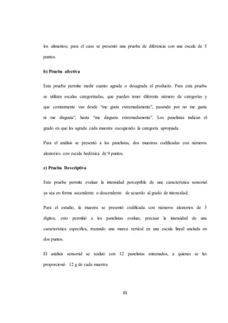 los alimentos; para el caso se presentó una prueba de diferencia con una escala de 5 
65 
puntos. 
b) Prueba afectiva 
Esta prueba permite medir cuanto agrada o desagrada el producto. Para esta prueba 
se utilizan escalas categorizadas, que pueden tener diferente número de categorías y 
que comúnmente van desde “me gusta extremadamente”, pasando por no me gusta 
ni me disgusta”, hasta “me disgusta extremadamente”. Los panelistas indican el 
grado en que les agrada cada muestra escogiendo la categoría apropiada. 
Para el análisis se presentó a los panelistas, dos muestras codificadas con números 
aleatorios con escala hedónica de 9 puntos. 
c) Prueba Descriptiva 
Esta prueba permite evaluar la intensidad perceptible de una característica sensorial 
ya sea en forma ascendente o descendente de acuerdo al grado de intensidad. 
Para el estudio, la muestra se presentó codificada con números aleatorios de 3 
dígitos, esto permitió a los panelistas evaluar, precisar la intensidad de una 
característica específica, trazando una marca vertical en una escala lineal anclada en 
dos puntos. 
El análisis sensorial se realizó con 12 panelistas entrenados, a quienes se les 
proporcionó 12 g de cada muestra. 
 