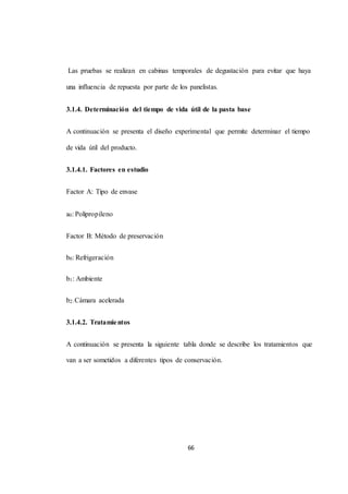 Las pruebas se realizan en cabinas temporales de degustación para evitar que haya 
una influencia de repuesta por parte de los panelistas. 
3.1.4. Determinación del tiempo de vida útil de la pasta base 
A continuación se presenta el diseño experimental que permite determinar el tiempo 
66 
de vida útil del producto. 
3.1.4.1. Factores en estudio 
Factor A: Tipo de envase 
a0: Polipropileno 
Factor B: Método de preservación 
b0: Refrigeración 
b1: Ambiente 
b2: Cámara acelerada 
3.1.4.2. Tratamientos 
A continuación se presenta la siguiente tabla donde se describe los tratamientos que 
van a ser sometidos a diferentes tipos de conservación. 
 