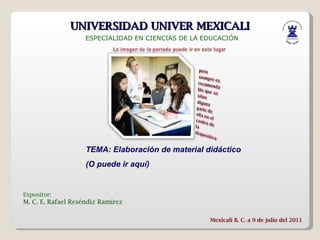 UNIVERSIDAD UNIVER MEXICALI ESPECIALIDAD EN CIENCIAS DE LA EDUCACIÓN Expositor: M. C. E. Rafael Reséndiz Ramírez Mexicali B. C. a 9 de julio del 2011 TEMA: Elaboración de material didáctico (O puede ir aquí) 