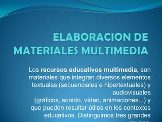 Los recursos educativos multimedia, son
materiales que integran diversos elementos
textuales (secuenciales e hipertextuales) y
audiovisuales
(gráficos, sonido, vídeo, animaciones...) y
que pueden resultar útiles en los contextos
educativos. Distinguimos tres grandes

 