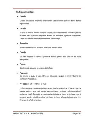 1.6. Procedimientos:

      Pesado

      En este proceso se determino rendimientos y se calcula la cantidad de los demás
      ingredientes.

      Lavado

      Al lavar la fruta se elimina cualquier tipo de partículas extrañas, suciedad y restos
      de tierra. Esta operación se puede realizar por inmersión, agitación o aspersión.
      Luego se usa una solución desinfectante como la lejía.

      Selección

      Primero se elimino las frutas en estado de podredumbre.

      Pesado

      En este proceso se volvió a pesar la materia prima, esta vez sin las frutas
      malogradas.

      Pelado:

      Se elimina la cáscara, el corazón de la fruta

      Pulpeado:
      Se obtiene la pulpa o jugo, libres de cáscaras o pepas. A nivel industrial se
      realiza en Pulpeadora.

      Pre cocción y Cocción de la fruta

      La fruta se coció suavemente hasta antes de añadir el azúcar. Este proceso de
      cocción es importante para romper las membranas celulares. La fruta se calentó
      hasta que hirvió. Después se mantuvo la ebullición a fuego lento hasta que el
      producto quedó reducido a pulpa. Las frutas hirvieron a fuego lento durante 15 –
      20 antes de añadir el azúcar.




INTRODUCCION A LA INGENIERIA                                                   Página 10
 