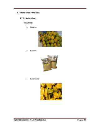 1.7. Materiales y Método:

     1.7.1. Materiales:

         Insumos:

                Naranja




                Azúcar :




                Carambola:




INTRODUCCION A LA INGENIERIA   Página 13
 