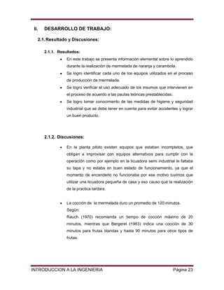 II.   DESARROLLO DE TRABAJO:

   2.1. Resultado y Discusiones:

       2.1.1. Resultados:
                  En este trabajo se presenta información elemental sobre lo aprendido
                  durante la realización de mermelada de naranja y carambola.
                  Se logro identificar cada uno de los equipos utilizados en el proceso
                  de producción de mermelada.
                  Se logro verificar el uso adecuado de los insumos que intervienen en
                  el proceso de acuerdo a las pautas teóricas prestablecidas.
                  Se logro tomar conocimiento de las medidas de higiene y seguridad
                  industrial que se debe tener en cuenta para evitar accidentes y lograr
                  un buen producto.




       2.1.2. Discusiones:

                  En la planta piloto existen equipos que estaban incompletos, que
                  obligan a improvisar con equipos alternativos para cumplir con la
                  operación como por ejemplo en la licuadora semi industrial le faltaba
                  su tapa y no estaba en buen estado de funcionamiento, ya que el
                  momento de encenderlo no funcionaba por ese motivo tuvimos que
                  utilizar una licuadora pequeña de casa y eso causo que la realización
                  de la practica tardara.


                  La cocción de la mermelada duro un promedio de 120 minutos.
                  Según:
                  Rauch (1970) recomienda un tiempo de cocción máximo de 20
                  minutos, mientras que Bergeret (1963) indica una cocción de 30
                  minutos para frutas blandas y hasta 90 minutos para otros tipos de
                  frutas.




INTRODUCCION A LA INGENIERIA                                                    Página 23
 
