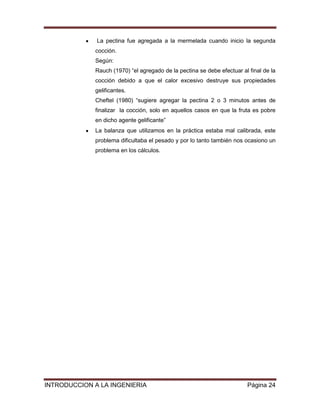 La pectina fue agregada a la mermelada cuando inicio la segunda
             cocción.
             Según:
             Rauch (1970) “el agregado de la pectina se debe efectuar al final de la
             cocción debido a que el calor excesivo destruye sus propiedades
             gelificantes.
             Cheftel (1980) “sugiere agregar la pectina 2 o 3 minutos antes de
             finalizar la cocción, solo en aquellos casos en que la fruta es pobre
             en dicho agente gelificante”
             La balanza que utilizamos en la práctica estaba mal calibrada, este
             problema dificultaba el pesado y por lo tanto también nos ocasiono un
             problema en los cálculos.




INTRODUCCION A LA INGENIERIA                                            Página 24
 