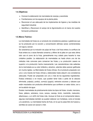 1.4. Objetivos:

         Conocer la elaboración de mermelada de naranja y carambola
         Familiarizarse con los equipos de la planta piloto.
         Reconocer el uso adecuado de los implementos de higiene y las medidas de
         seguridad industrial.
         Identificar y Reconocer el campo de la Agroindustria en el marco de nuestra
         formación profesional.


  1.5. Marco Teórico:

      La mermelada de frutas es un producto de consistencia pastosa o gelatinosa que
      se ha producido por la cocción y concentración defrutas sanas combinándolas
      con agua y azúcar.
      Se caracteriza por la inclusión de pulpa de fruta o de fruta entera; la confitura de
      fruta entera es a veces llamada conserva y difiere de la jalea en que esta ultima
      solo usa el zumo de la fruta, generalmente muy colado para hacerla lo mas
      cristalina posible. La elaboración de mermeladas es hasta ahora uno de los
      métodos más comunes para conservar las frutas y su producción casera es
      superior a la producción hecha masivamente. Las características más saltantes
      de la mermelada es su color brillante y atractivo, además debe parecer gelificada
      sin mucha rigidez. La Mermelada de frutas cítricas. Es el producto preparado con
      una o una mezcla de frutas cítricas y elaboradas hasta adquirir una consistencia
      adecuada. Puede ser preparado con uno o más de los siguientes ingredientes:
      fruta(s) entera(s) o en trozos, que pueden tener toda o parte de la cáscara
      eliminada, pulpa(s), puré(s), zumo(s) (jugo(s), extractos acuosos y cáscara que
      están mezclados con productos alimentarios que confieren un sabor dulce, con o
      sin la adición de agua
      Existen mermeladas de prácticamente todos los tipos de frutas: ciruela, manzana,
      fresa, plátano, arándano, mora, cereza, naranja, limón, membrillo, melocotón,
      albaricoque, y un sinfín de frutas más. Aunque la fruta es el componente básico,
      algunas mermeladas también se pueden elaborar con hortalizas, como el tomate
      y la zanahoria. La mermelada hecha de fruta, en la que la pulpa libre de huesos y
      semillas se cuece con azúcar o miel.



INTRODUCCION A LA INGENIERIA                                                    Página 3
 