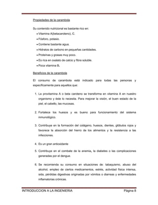 Propiedades de la carambola

      Su contenido nutricional es bastante rico en:
          Vitamina A(betacaroteno), C.
          Fósforo, potasio.
          Contiene bastante agua.
          Hidratos de carbono en pequeñas cantidades.
          Proteínas y grasas muy poco.
          Es rica en oxalato de calcio y fibra soluble.
          Poca vitamina B.

      Beneficios de la carambola

      El consumo de carambola está indicado para todas las personas y
      específicamente para aquellos que:


       1. La provitamina A o beta caroteno se transforma en vitamina A en nuestro
          organismo y éste lo necesita. Para mejorar la visión, el buen estado de la
          piel, el cabello, las mucosas.


       2. Fortalece los huesos y es bueno para funcionamiento del sistema
          inmunológico.

       3. Contribuye en la formación del colágeno, huesos, dientes, glóbulos rojos y
          favorece la absorción del hierro de los alimentos y la resistencia a las
          infecciones.


       4. Es un gran antioxidante

       5. Contribuye en el combate de la anemia, la diabetes o las complicaciones
          generadas por el dengue.


       6. Se recomienda su consumo en situaciones de: tabaquismo, abuso del
          alcohol, empleo de ciertos medicamentos, estrés, actividad física intensa,
          sida, pérdidas digestivas originadas por vómitos o diarreas y enfermedades
          inflamatorias crónicas.


INTRODUCCION A LA INGENIERIA                                              Página 8
 