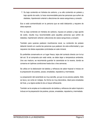 7. Su bajo contenido en hidratos de carbono, y su alto contenido en potasio y
          bajo aporte de sodio, lo hace recomendable para las personas que sufren de
          diabetes, hipertensión arterial o afecciones de vasos sanguíneos y corazón.


      Eso si está contraindicado en la persona que se está dializando y requiere de
      dieta especial.

      Por su bajo contenido en hidratos de carbono, riqueza en potasio y bajo aporte
      de sodio, resulta muy recomendable para aquellas personas que sufren de
      diabetes, hipertensión arterial o afecciones de vasos sanguíneos y corazón.

      También para quienes padecen insuficiencia renal, su contenido de potasio
      deberán tenerlo en cuenta las personas que padecen de esta enfermedad y que
      requieren de dietas especiales controladas en este mineral.

      Es preferible conservarla en un lugar fresco, lejos del contacto directo con la luz
      del sol. Si al comprarla aún está verde, se debe dejar a temperatura ambiente.
      Una vez madura, se recomienda guardar la carambola en la nevera, donde se
      conserva en óptimas condiciones hasta dos o tres semanas.


      Se utiliza en la elaboración de batidos y refrescos de sabor tropical e incluso en
      la preparación de postres, pizzas, ensaladas, repostería y mermelada.

      La preparación del carambolo es muy sencilla, ya que no es preciso pelarla. Sólo
      se lava y se corta en rodajas. Su forma es muy decorativa, ideal para ensaladas
      de fruta, y su ligera acidez le da un toque refrescante.

      También se le emplea en la elaboración de batidos y refrescos de sabor tropical e
      incluso en la preparación de postres, pizzas, ensaladas, repostería y mermelada.




INTRODUCCION A LA INGENIERIA                                                   Página 9
 
