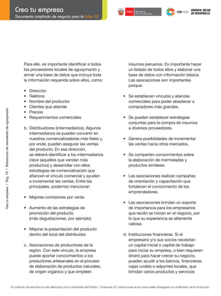 Documento ampliado de negocio para la Ficha 12

Crea tu empresa / Pág. 10 / Elaboración de mermelada de aguaymanto

	

Para	ello,	es	importante	identificar	a	todos
los proveedores locales de aguaymanto y
armar una base de datos que incluya toda
la información requerida sobre ellos, como:

	
	
	
	
	
	

•	
•	
•	
•	
•	
•	

	

b.	 Distribuidores	(intermediarios).	Algunos	
intermediarios se pueden convertir en
	 nuestros	comercializadores	más	fieles	y,
por ende, pueden asegurar las ventas
del producto. En esa dirección,
	 se	deberá	identificar	a	los	intermediarios	
	 clave	(aquellos	que	vendan	más
	 productos)	y	desarrollar	con	ellos	
	 estrategias	de	comercialización	que	
	 afiancen	el	vínculo	comercial	y	ayuden	
a incrementar las ventas. Entre las
principales, podemos mencionar:

Dirección
Teléfono
Nombre	del	productor
Clientes	que	atiende
Precios
Requerimientos	comerciales

insumos peruanos. Es importante hacer
un listado de todos ellos y elaborar una
base de datos con información básica.
Las asociaciones son importantes
porque:

	
	
	
	
	

	

	

•	 Se	pueden	establecer	estrategias	
conjuntas para la compra de insumos
a diversos proveedores.

	

•	 Genera	posibilidades	de	incrementar
las ventas hacia otros mercados.

	

•	 Se	comparten	conocimientos	sobre
la elaboración de mermeladas y
productos similares.

	

•	 Las	asociaciones	realizan	campañas
de orientación y capacitación que
fortalecen el conocimiento de los
emprendedores.
•	 Las	asociaciones	brindan	un	soporte
de importancia para los empresarios
que recién se inician en el negocio, por
lo que su experiencia es altamente
valiosa.

	

d.	 Instituciones	financieras.	Si	el
empresario y/o sus socios necesitan
un capital inicial o capital de trabajo
para iniciar su empresa, o bien requieren
dinero para hacer crecer su negocio,
	 pueden	acudir	a	los	bancos,	financieras,
cajas rurales o edpymes locales, que
brindan varios productos y servicios

•	 Mejores	comisiones	por	venta

	

•	 Se	establecen	vínculos	y	alianzas
comerciales para poder abastecer a
compradores más grandes.

	

	

	

•	 Aumento	de	las	estrategias	de
promoción del producto
	 (más	degustaciones,	por	ejemplo)

	
	

	

•	 Mejorar	la	presentación	del	producto
dentro del local del distribuidor.
c. Asociaciones de productores de la
	 región.	Con	este	vínculo,	la	empresa	
puede aportar conocimientos a los
productores artesanales en el proceso
de elaboración de productos naturales,
de origen orgánico y que empleen

	

El contenido de esta ficha ha sido elaborado por la Universidad del Pacífico - Emprende UP, sobre la base de los casos reales entregados por el Ministerio de la Producción.

 