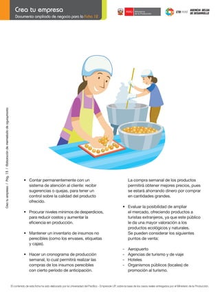 Crea tu empresa / Pág. 13 / Elaboración de mermelada de aguaymanto

Documento ampliado de negocio para la Ficha 12

	

•	 Contar	permanentemente	con	un
sistema de atención al cliente: recibir
sugerencias o quejas, para tener un
control sobre la calidad del producto
ofrecido.

	
	

•	 Procurar	niveles	mínimos	de	desperdicios,
para reducir costos y aumentar la
	 eficiencia	en	producción.

	
	
	

•	 Mantener	un	inventario	de	insumos	no
	 perecibles	(como	los	envases,	etiquetas
	 y	cajas).

	
	

•	 Hacer	un	cronograma	de	producción
	 semanal,	lo	cual	permitirá	realizar	las	
compras de los insumos perecibles
con cierto período de anticipación.

La compra semanal de los productos
permitirá obtener mejores precios, pues
se estará ahorrando dinero por comprar
en cantidades grandes.
	
	

	
	

•	 Evaluar	la	posibilidad	de	ampliar
el mercado, ofreciendo productos a
	 turistas	extranjeros,	ya	que	este	público
le da una mayor valoración a los
productos ecológicos y naturales.
Se pueden considerar los siguientes
puntos de venta:
-	
-	

Aeropuerto
Agencias de turismo y de viaje
Hoteles
Organismos	públicos	(locales)	de		
promoción al turismo.

	

El contenido de esta ficha ha sido elaborado por la Universidad del Pacífico - Emprende UP, sobre la base de los casos reales entregados por el Ministerio de la Producción.

 