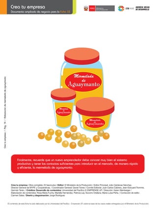 Crea tu empresa / Pág. 14 / Elaboración de mermelada de aguaymanto

Documento ampliado de negocio para la Ficha 12

Finalmente, recuerde que un nuevo emprendedor debe conocer muy bien el sistema
productivo y tener los contactos suficientes para introducir en el mercado, de manera rápida
y eficiente, la mermelada de aguaymanto.

Crea	tu	empresa Obra completa: 25 fascículos / Editor:	©	Ministerio	de	la	Producción	/	Editor	Principal:	Julio	Cárdenas	Sánchez,
Director	General	de	MYPE	y	Cooperativas.	/	Coordinador	General:	Daniel	Torres	/	Comité	Editorial:	Juan	Carlos	Cabrera,	Jean-Edouard	Tromme,	
Germán	Terán.	/	Créditos:	Desarrollo	de	contenidos:	Universidad	del	Pacífico	©	EMPRENDE	UP	/	Dirección:	Karen	Weinberger	/
Elaboración	de	contenidos:	Rosa	María	Fuchs,	Mariella	Hernández,	Patricia	Lay,	Socorro	Orellana,	María	Luisa	Peña.	/	Corrección	de	estilo:	
Carmen	Salas	/	Diseño	y	diagramación:	Jorge	Rodríguez	

El contenido de esta ficha ha sido elaborado por la Universidad del Pacífico - Emprende UP, sobre la base de los casos reales entregados por el Ministerio de la Producción.

 